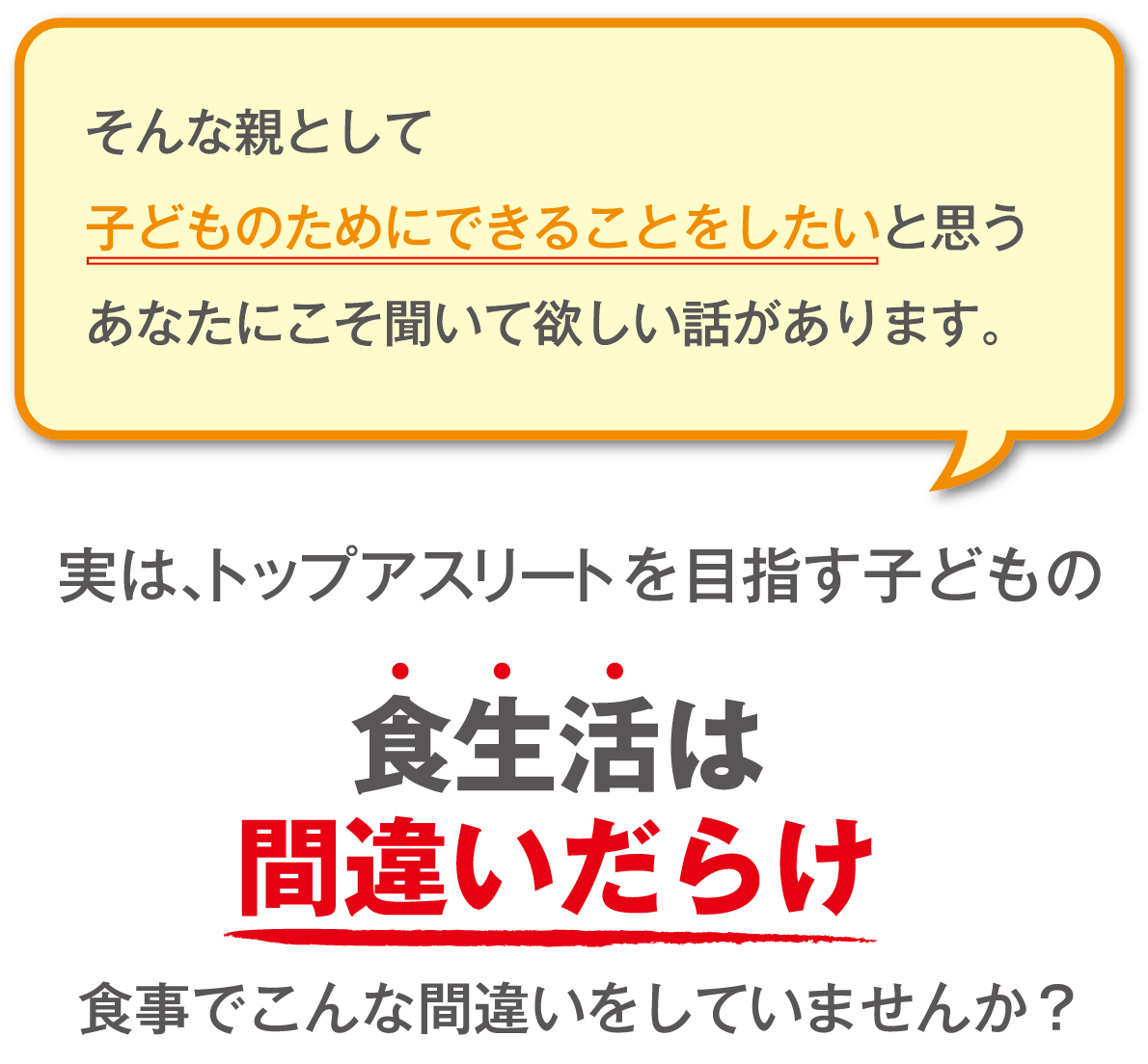 そんな親とし子どものためにできることをしたいと思うあなたにこそ聞いて欲しい話があります。
実は、トップアスリートを目指す子どもの食生活は間違いだらけ　食事でこんな間違いをしていませんか？