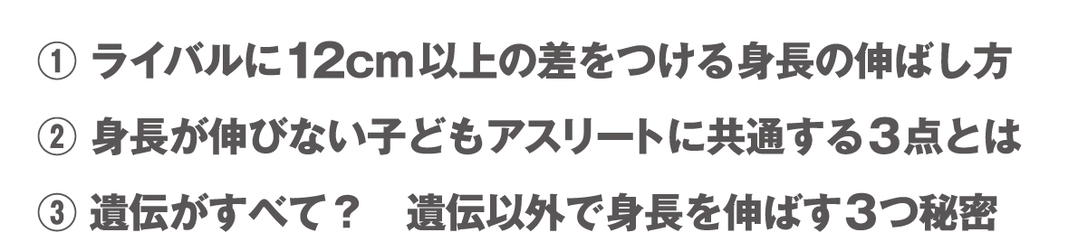 ①ライバルに12cm以上の差をつける身長の伸ばし方　②身長が伸びない子どもアスリートの３つの共通点　③遺伝がすべて？？ 遺伝以外で身長を伸ばす3つ秘密  